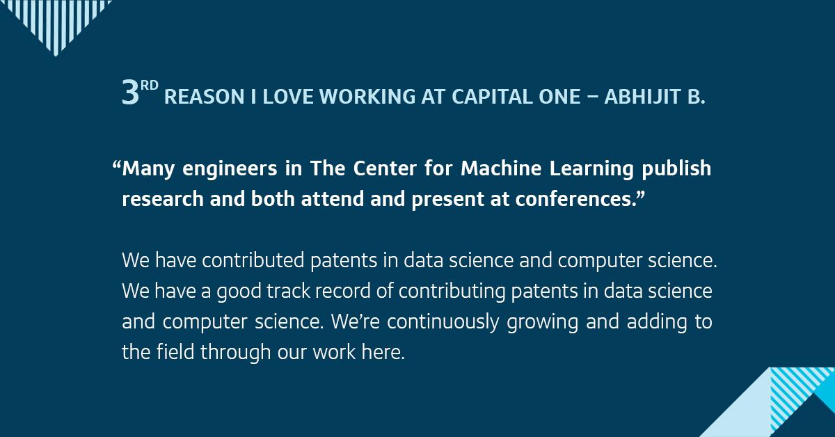 Third, many engineers in The Center for Machine Learning publish research and both attend and present at conferences. We have contributed patents in data science and computer science. We’re continuously growing and adding to the field through our work here.
